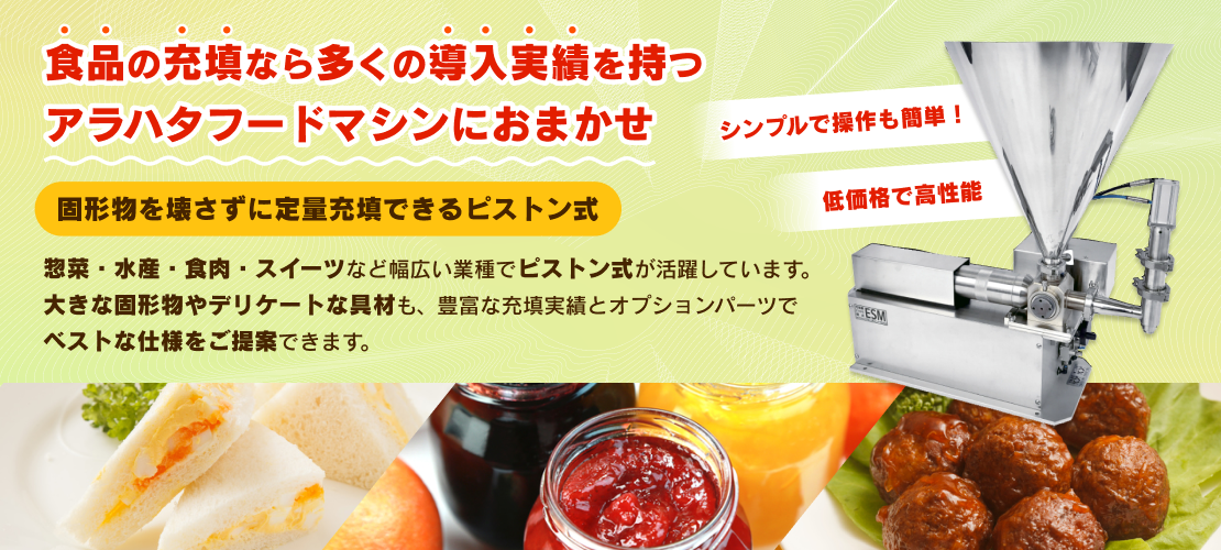 食品の充填なら多くの導入実績を持つアラハタフードマシンにおまかせ 固形物を壊さずに定量充填できるピストン式 惣菜・水産・食肉・スイーツなど幅広い業種でピストン式が活躍しています。大きな固形物やデリケートな具材も、豊富な充填実績とオプションパーツでベストな仕様をご提案できます。 シンプルで操作も簡単！低価格で高性能
